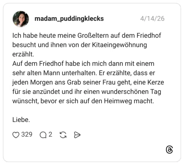 Ich habe heute meine Großeltern auf dem Friedhof besucht und ihnen von der Kitaeingewöhnung erzählt. Auf dem Friedhof habe ich mich dann mit einem sehr alten Mann unterhalten. Er erzählte, dass er jeden Morgen ans Grab seiner Frau geht, eine Kerze für sie anzündet und ihr einen wunderschönen Tag wünscht, bevor er sich auf den Heimweg macht. Liebe.
