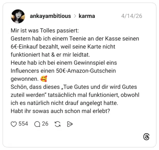 Mir ist was Tolles passiert: Gestern hab ich einem Teenie an der Kasse seinen 6€-Einkauf bezahlt, weil seine Karte nicht funktioniert hat & er mir leidtat. Heute hab ich bei einem Gewinnspiel eins Influencers einen 50€-Amazon-Gutschein gewonnen. 🥰 Schön, dass dieses „Tue Gutes und dir wird Gutes zuteil werden“ tatsächlich mal funktioniert, obwohl ich es natürlich nicht drauf angelegt hatte. Habt ihr sowas auch schon mal erlebt?