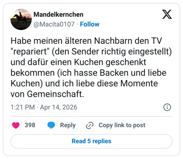 Habe meinen älteren Nachbarn den TV "repariert" (den Sender richtig eingestellt) und dafür einen Kuchen geschenkt bekommen (ich hasse Backen und liebe Kuchen) und ich liebe diese Momente von Gemeinschaft.