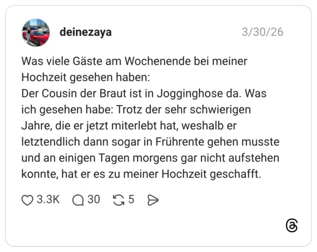 Was viele Gäste am Wochenende bei meiner Hochzeit gesehen haben: Der Cousin der Braut ist in Jogginghose da. Was ich gesehen habe: Trotz der sehr schwierigen Jahre, die er jetzt miterlebt hat, weshalb er letztendlich dann sogar in Frührente gehen musste und an einigen Tagen morgens gar nicht aufstehen konnte, hat er es zu meiner Hochzeit geschafft.
