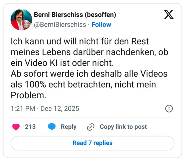 Ich kann und will nicht für den Rest meines Lebens darüber nachdenken, ob ein Video KI ist oder nicht. Ab sofort werde ich deshalb alle Videos als 100% echt betrachten, nicht mein Problem.