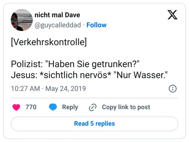 [Verkehrskontrolle] Polizist: "Haben Sie getrunken?" Jesus: *sichtlich nervös* "Nur Wasser."