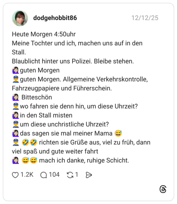 Heute Morgen 4:50uhr Meine Tochter und ich, machen uns auf in den Stall. Blaublicht hinter uns Polizei. Bleibe stehen. 🙋🏻‍♀️guten Morgen 👮‍♂️guten Morgen. Allgemeine Verkehrskontrolle, Fahrzeugpapiere und Führerschein. 🙋🏻‍♀️ Bitteschön 👮‍♂️wo fahren sie denn hin, um diese Uhrzeit? 🙋🏻‍♀️in den Stall misten 👮‍♂️um diese unchristliche Uhrzeit? 🙋🏻‍♀️das sagen sie mal meiner Mama 😅 👮‍♂️ 🤣🤣 richten sie Grüße aus, viel zu früh, dann viel spaß und gute weiter fahrt 🙋🏻‍♀️ 😅😅 mach ich danke, ruhige Schicht.
