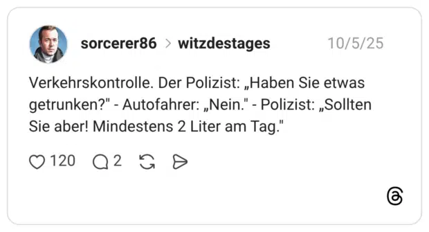 Verkehrskontrolle. Der Polizist: „Haben Sie etwas getrunken?" - Autofahrer: „Nein." - Polizist: „Sollten Sie aber! Mindestens 2 Liter am Tag."