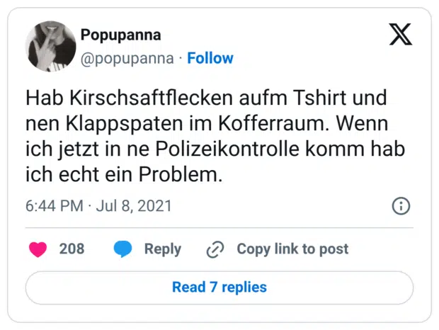 Hab Kirschsaftflecken aufm Tshirt und nen Klappspaten im Kofferraum. Wenn ich jetzt in ne Polizeikontrolle komm hab ich echt ein Problem.