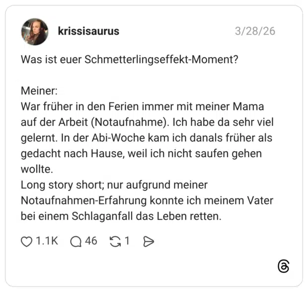 Was ist euer Schmetterlingseffekt-Moment? Meiner: War früher in den Ferien immer mit meiner Mama auf der Arbeit (Notaufnahme). Ich habe da sehr viel gelernt. In der Abi-Woche kam ich danals früher als gedacht nach Hause, weil ich nicht saufen gehen wollte. Long story short; nur aufgrund meiner Notaufnahmen-Erfahrung konnte ich meinem Vater bei einem Schlaganfall das Leben retten.