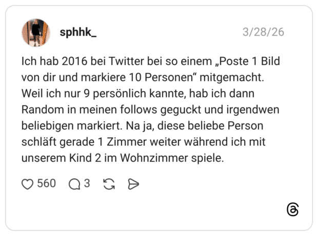 Ich hab 2016 bei Twitter bei so einem „Poste 1 Bild von dir und markiere 10 Personen“ mitgemacht. Weil ich nur 9 persönlich kannte, hab ich dann Random in meinen follows geguckt und irgendwen beliebigen markiert. Na ja, diese beliebe Person schläft gerade 1 Zimmer weiter während ich mit unserem Kind 2 im Wohnzimmer spiele.