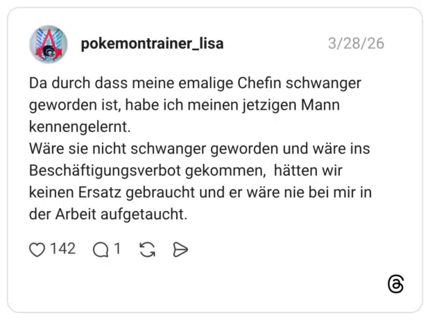 Da durch dass meine emalige Chefin schwanger geworden ist, habe ich meinen jetzigen Mann kennengelernt. Wäre sie nicht schwanger geworden und wäre ins Beschäftigungsverbot gekommen, hätten wir keinen Ersatz gebraucht und er wäre nie bei mir in der Arbeit aufgetaucht.