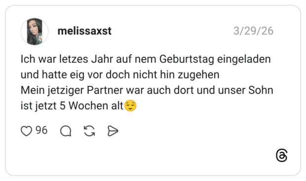 Ich war letzes Jahr auf nem Geburtstag eingeladen und hatte eig vor doch nicht hin zugehen Mein jetziger Partner war auch dort und unser Sohn ist jetzt 5 Wochen alt😌