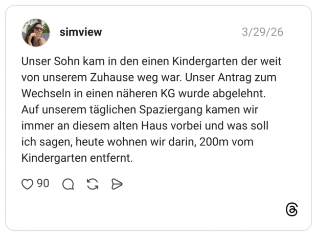 Unser Sohn kam in den einen Kindergarten der weit von unserem Zuhause weg war. Unser Antrag zum Wechseln in einen näheren KG wurde abgelehnt. Auf unserem täglichen Spaziergang kamen wir immer an diesem alten Haus vorbei und was soll ich sagen, heute wohnen wir darin, 200m vom Kindergarten entfernt.