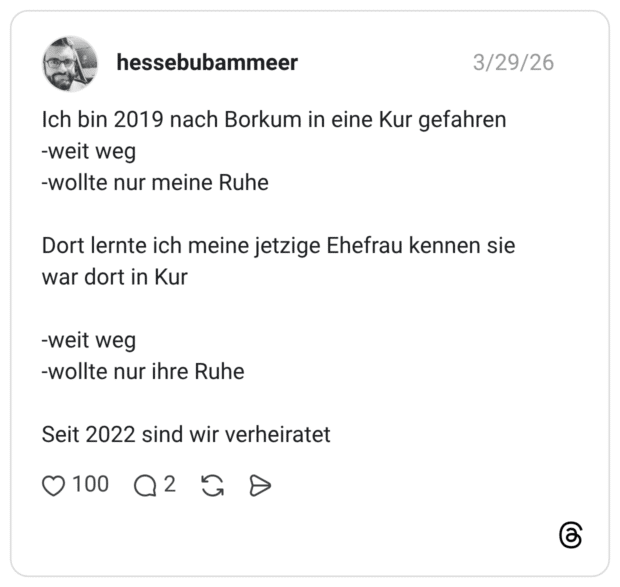 Ich bin 2019 nach Borkum in eine Kur gefahren -weit weg -wollte nur meine Ruhe Dort lernte ich meine jetzige Ehefrau kennen sie war dort in Kur -weit weg -wollte nur ihre Ruhe Seit 2022 sind wir verheiratet
