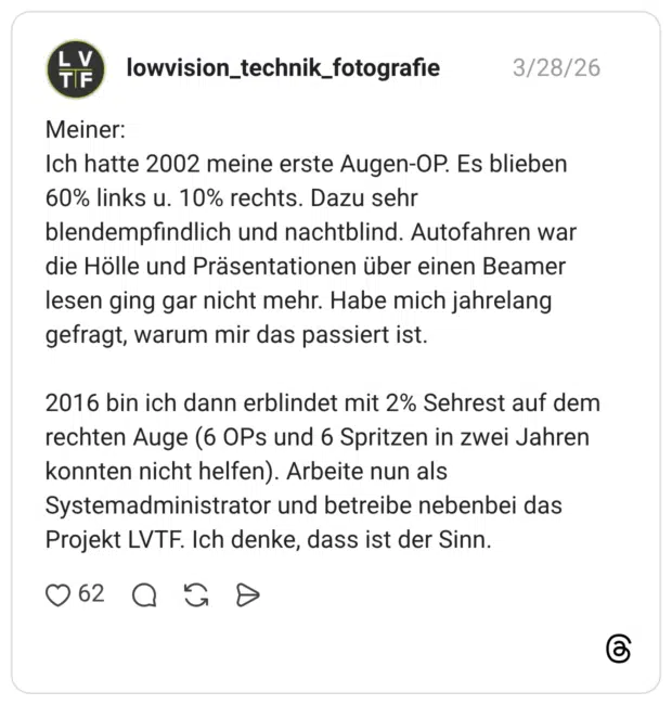 Meiner: Ich hatte 2002 meine erste Augen-OP. Es blieben 60% links u. 10% rechts. Dazu sehr blendempfindlich und nachtblind. Autofahren war die Hölle und Präsentationen über einen Beamer lesen ging gar nicht mehr. Habe mich jahrelang gefragt, warum mir das passiert ist. 2016 bin ich dann erblindet mit 2% Sehrest auf dem rechten Auge (6 OPs und 6 Spritzen in zwei Jahren konnten nicht helfen). Arbeite nun als Systemadministrator und betreibe nebenbei das Projekt LVTF. Ich denke, dass ist der Sinn.