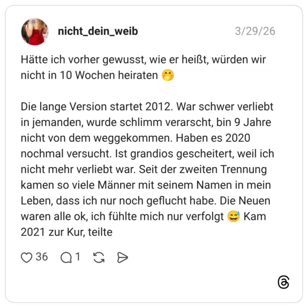 Hätte ich vorher gewusst, wie er heißt, würden wir nicht in 10 Wochen heiraten 🤭 Die lange Version startet 2012. War schwer verliebt in jemanden, wurde schlimm verarscht, bin 9 Jahre nicht von dem weggekommen. Haben es 2020 nochmal versucht. Ist grandios gescheitert, weil ich nicht mehr verliebt war. Seit der zweiten Trennung kamen so viele Männer mit seinem Namen in mein Leben, dass ich nur noch geflucht habe. Die Neuen waren alle ok, ich fühlte mich nur verfolgt 😅 Kam 2021 zur Kur, teilte