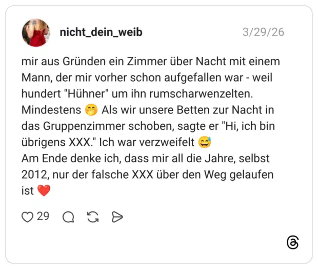 mir aus Gründen ein Zimmer über Nacht mit einem Mann, der mir vorher schon aufgefallen war - weil hundert "Hühner" um ihn rumscharwenzelten. Mindestens 🤭 Als wir unsere Betten zur Nacht in das Gruppenzimmer schoben, sagte er "Hi, ich bin übrigens XXX." Ich war verzweifelt 😅 Am Ende denke ich, dass mir all die Jahre, selbst 2012, nur der falsche XXX über den Weg gelaufen ist ❤️