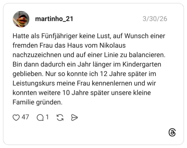 Hatte als Fünfjähriger keine Lust, auf Wunsch einer fremden Frau das Haus vom Nikolaus nachzuzeichnen und auf einer Linie zu balancieren. Bin dann dadurch ein Jahr länger im Kindergarten geblieben. Nur so konnte ich 12 Jahre später im Leistungskurs meine Frau kennenlernen und wir konnten weitere 10 Jahre später unsere kleine Familie gründen.