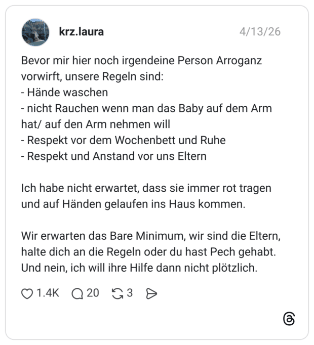 Bevor mir hier noch irgendeine Person Arroganz vorwirft, unsere Regeln sind: - Hände waschen - nicht Rauchen wenn man das Baby auf dem Arm hat/ auf den Arm nehmen will - Respekt vor dem Wochenbett und Ruhe - Respekt und Anstand vor uns Eltern Ich habe nicht erwartet, dass sie immer rot tragen und auf Händen gelaufen ins Haus kommen. Wir erwarten das Bare Minimum, wir sind die Eltern, halte dich an die Regeln oder du hast Pech gehabt. Und nein, ich will ihre Hilfe dann nicht plötzlich.