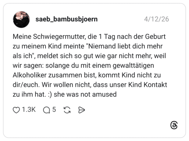 Meine Schwiegermutter, die 1 Tag nach der Geburt zu meinem Kind meinte "Niemand liebt dich mehr als ich", meldet sich so gut wie gar nicht mehr, weil wir sagen: solange du mit einem gewalttätigen Alkoholiker zusammen bist, kommt Kind nicht zu dir/euch. Wir wollen nicht, dass unser Kind Kontakt zu ihm hat. :) she was not amused
