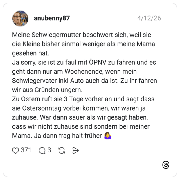 Meine Schwiegermutter beschwert sich, weil sie die Kleine bisher einmal weniger als meine Mama gesehen hat. Ja sorry, sie ist zu faul mit ÖPNV zu fahren und es geht dann nur am Wochenende, wenn mein Schwiegervater inkl Auto auch da ist. Zu ihr fahren wir aus Gründen ungern. Zu Ostern ruft sie 3 Tage vorher an und sagt dass sie Ostersonntag vorbei kommen, wir wären ja zuhause. War dann sauer als wir gesagt haben, dass wir nicht zuhause sind sondern bei meiner Mama. Ja dann frag halt früher 🤷‍♀️