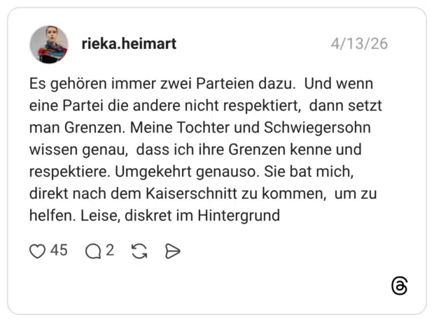 Es gehören immer zwei Parteien dazu. Und wenn eine Partei die andere nicht respektiert, dann setzt man Grenzen. Meine Tochter und Schwiegersohn wissen genau, dass ich ihre Grenzen kenne und respektiere. Umgekehrt genauso. Sie bat mich, direkt nach dem Kaiserschnitt zu kommen, um zu helfen. Leise, diskret im Hintergrund