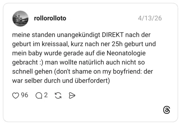 meine standen unangekündigt DIREKT nach der geburt im kreissaal, kurz nach ner 25h geburt und mein baby wurde gerade auf die Neonatologie gebracht :) man wollte natürlich auch nicht so schnell gehen (don't shame on my boyfriend: der war selber durch und überfordert)