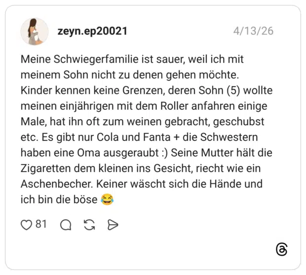 Meine Schwiegerfamilie ist sauer, weil ich mit meinem Sohn nicht zu denen gehen möchte. Kinder kennen keine Grenzen, deren Sohn (5) wollte meinen einjährigen mit dem Roller anfahren einige Male, hat ihn oft zum weinen gebracht, geschubst etc. Es gibt nur Cola und Fanta + die Schwestern haben eine Oma ausgeraubt :) Seine Mutter hält die Zigaretten dem kleinen ins Gesicht, riecht wie ein Aschenbecher. Keiner wäscht sich die Hände und ich bin die böse 😂
