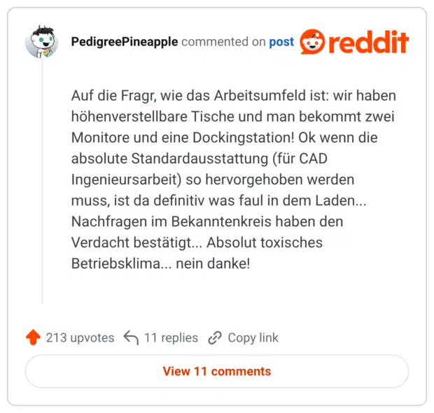 Auf die Fragr, wie das Arbeitsumfeld ist: wir haben höhenverstellbare Tische und man bekommt zwei Monitore und eine Dockingstation! Ok wenn die absolute Standardausstattung (für CAD Ingenieursarbeit) so hervorgehoben werden muss, ist da definitiv was faul in dem Laden... Nachfragen im Bekanntenkreis haben den Verdacht bestätigt... Absolut toxisches Betriebsklima... nein danke!