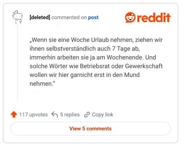 „Wenn sie eine Woche Urlaub nehmen, ziehen wir ihnen selbstverständlich auch 7 Tage ab, immerhin arbeiten sie ja am Wochenende. Und solche Wörter wie Betriebsrat oder Gewerkschaft wollen wir hier garnicht erst in den Mund nehmen.“
