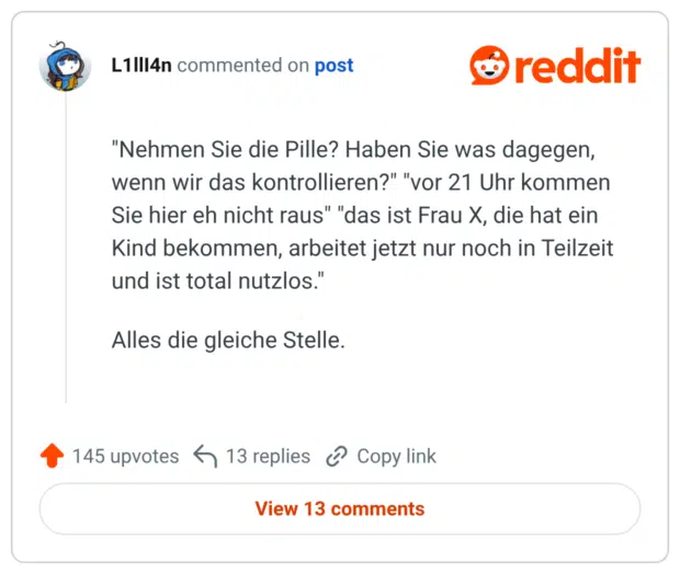 "Nehmen Sie die Pille? Haben Sie was dagegen, wenn wir das kontrollieren?" "vor 21 Uhr kommen Sie hier eh nicht raus" "das ist Frau X, die hat ein Kind bekommen, arbeitet jetzt nur noch in Teilzeit und ist total nutzlos." Alles die gleiche Stelle.