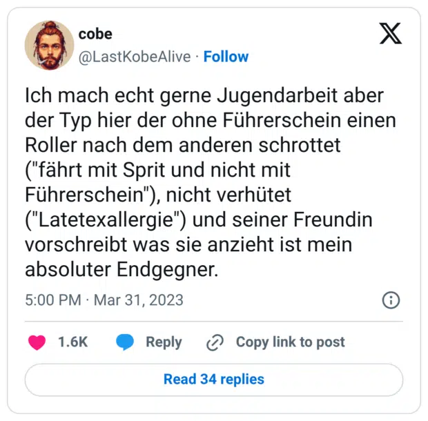 Ich mach echt gerne Jugendarbeit aber der Typ hier der ohne Führerschein einen Roller nach dem anderen schrottet ("fährt mit Sprit und nicht mit Führerschein"), nicht verhütet ("Latetexallergie") und seiner Freundin vorschreibt was sie anzieht ist mein absoluter Endgegner.