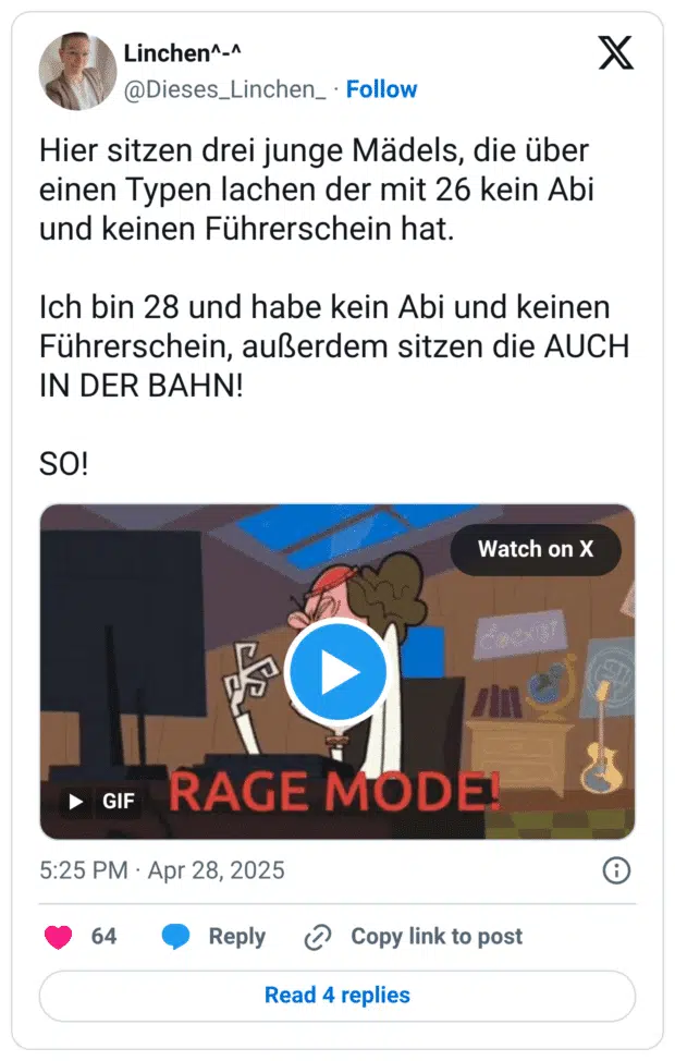 Hier sitzen drei junge Mädels, die über einen Typen lachen der mit 26 kein Abi und keinen Führerschein hat. Ich bin 28 und habe kein Abi und keinen Führerschein, außerdem sitzen die AUCH IN DER BAHN! SO!