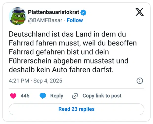 Deutschland ist das Land in dem du Fahrrad fahren musst, weil du besoffen Fahrrad gefahren bist und dein Führerschein abgeben musstest und deshalb kein Auto fahren darfst.
