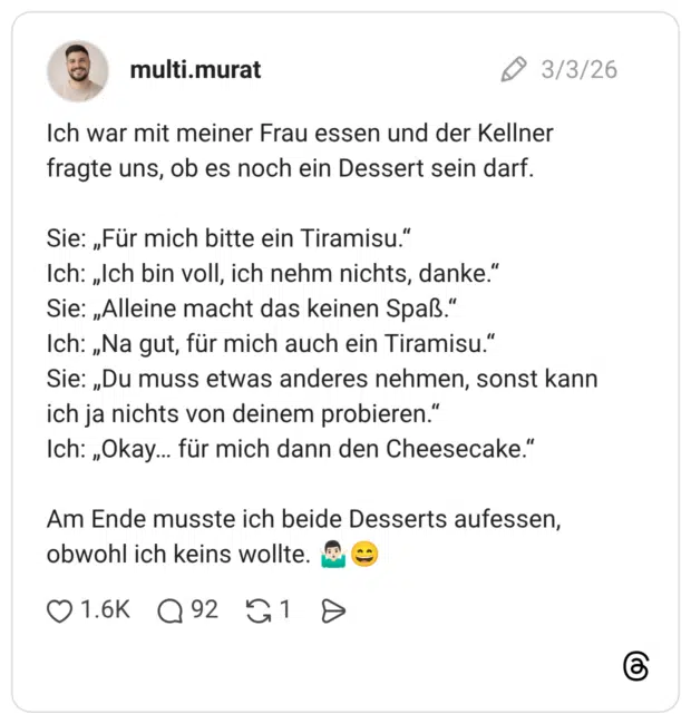 Ich war mit meiner Frau essen und der Kellner fragte uns, ob es noch ein Dessert sein darf. Sie: „Für mich bitte ein Tiramisu.“ Ich: „Ich bin voll, ich nehm nichts, danke.“ Sie: „Alleine macht das keinen Spaß.“ Ich: „Na gut, für mich auch ein Tiramisu.“ Sie: „Du muss etwas anderes nehmen, sonst kann ich ja nichts von deinem probieren.“ Ich: „Okay… für mich dann den Cheesecake.“ Am Ende musste ich beide Desserts aufessen, obwohl ich keins wollte. 🤷🏻‍♂️😄