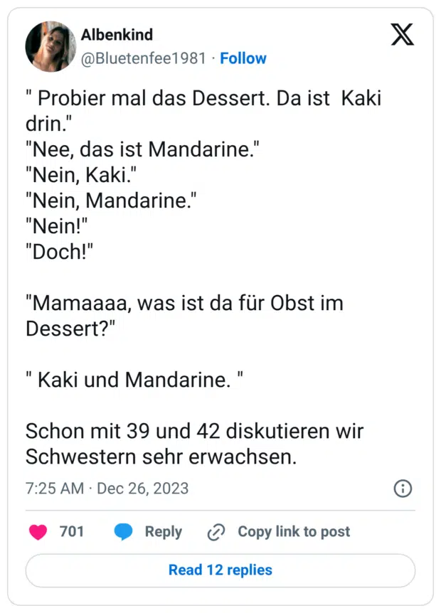 " Probier mal das Dessert. Da ist Kaki drin." "Nee, das ist Mandarine." "Nein, Kaki." "Nein, Mandarine." "Nein!" "Doch!" "Mamaaaa, was ist da für Obst im Dessert?" " Kaki und Mandarine. " Schon mit 39 und 42 diskutieren wir Schwestern sehr erwachsen.