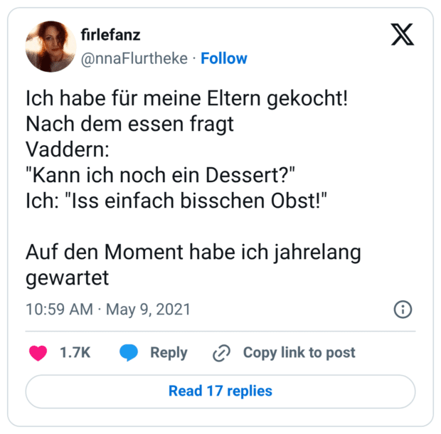 Ich habe für meine Eltern gekocht! Nach dem essen fragt Vaddern: "Kann ich noch ein Dessert?" Ich: "Iss einfach bisschen Obst!" Auf den Moment habe ich jahrelang gewartet