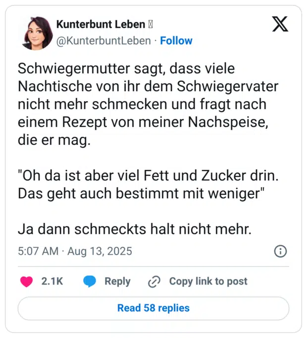 Schwiegermutter sagt, dass viele Nachtische von ihr dem Schwiegervater nicht mehr schmecken und fragt nach einem Rezept von meiner Nachspeise, die er mag. "Oh da ist aber viel Fett und Zucker drin. Das geht auch bestimmt mit weniger" Ja dann schmeckts halt nicht mehr.
