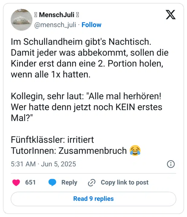 Im Schullandheim gibt's Nachtisch. Damit jeder was abbekommt, sollen die Kinder erst dann eine 2. Portion holen, wenn alle 1x hatten. Kollegin, sehr laut: "Alle mal herhören! Wer hatte denn jetzt noch KEIN erstes Mal?" Fünftklässler: irritiert TutorInnen: Zusammenbruch 😂