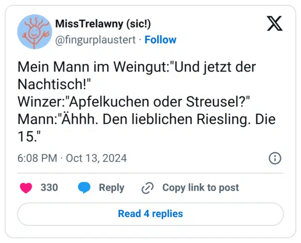 Mein Mann im Weingut:"Und jetzt der Nachtisch!" Winzer:"Apfelkuchen oder Streusel?" Mann:"Ähhh. Den lieblichen Riesling. Die 15."