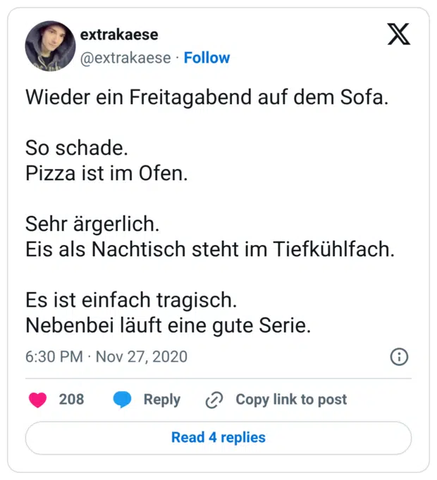 Wieder ein Freitagabend auf dem Sofa. So schade. Pizza ist im Ofen. Sehr ärgerlich. Eis als Nachtisch steht im Tiefkühlfach. Es ist einfach tragisch. Nebenbei läuft eine gute Serie.