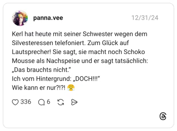 Kerl hat heute mit seiner Schwester wegen dem Silvesteressen telefoniert. Zum Glück auf Lautsprecher! Sie sagt, sie macht noch Schoko Mousse als Nachspeise und er sagt tatsächlich: „Das brauchts nicht.“ Ich vom Hintergrund: „DOCH!!!“ Wie kann er nur?!?! 😤
