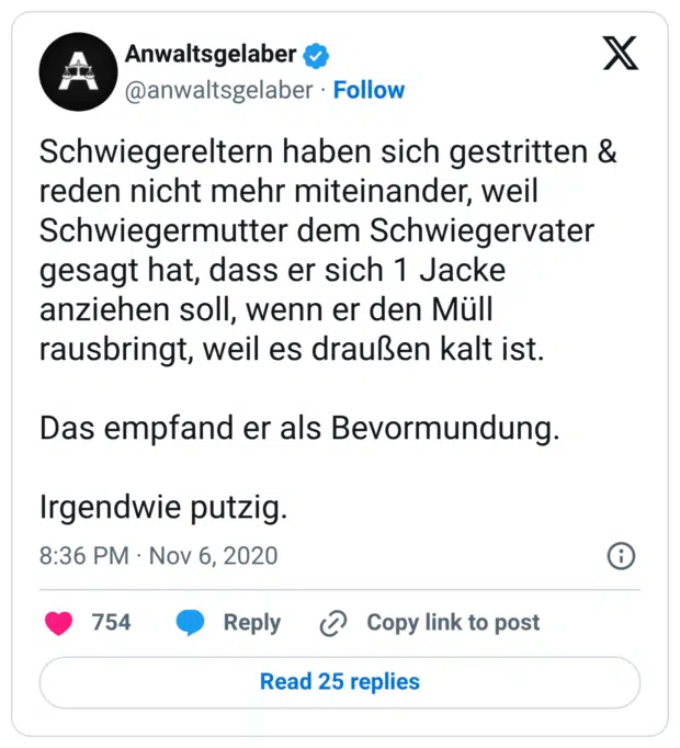 Schwiegereltern haben sich gestritten & reden nicht mehr miteinander, weil Schwiegermutter dem Schwiegervater gesagt hat, dass er sich 1 Jacke anziehen soll, wenn er den Müll rausbringt, weil es draußen kalt ist. Das empfand er als Bevormundung. Irgendwie putzig.