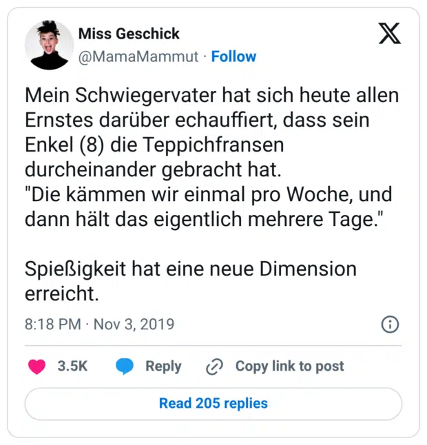 Mein Schwiegervater hat sich heute allen Ernstes darüber echauffiert, dass sein Enkel (8) die Teppichfransen durcheinander gebracht hat. "Die kämmen wir einmal pro Woche, und dann hält das eigentlich mehrere Tage." Spießigkeit hat eine neue Dimension erreicht.