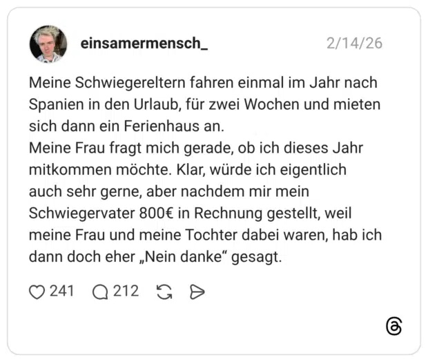 Meine Schwiegereltern fahren einmal im Jahr nach Spanien in den Urlaub, für zwei Wochen und mieten sich dann ein Ferienhaus an. Meine Frau fragt mich gerade, ob ich dieses Jahr mitkommen möchte. Klar, würde ich eigentlich auch sehr gerne, aber nachdem mir mein Schwiegervater 800€ in Rechnung gestellt, weil meine Frau und meine Tochter dabei waren, hab ich dann doch eher „Nein danke“ gesagt.