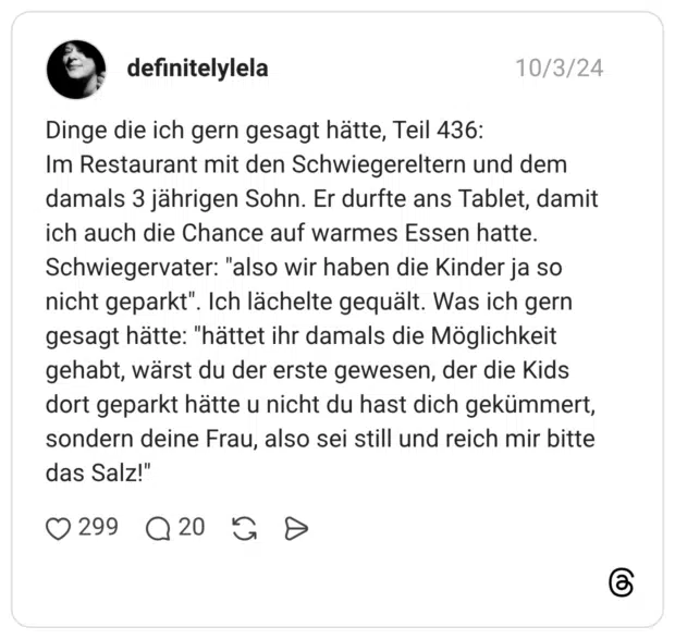 Dinge die ich gern gesagt hätte, Teil 436: Im Restaurant mit den Schwiegereltern und dem damals 3 jährigen Sohn. Er durfte ans Tablet, damit ich auch die Chance auf warmes Essen hatte. Schwiegervater: "also wir haben die Kinder ja so nicht geparkt". Ich lächelte gequält. Was ich gern gesagt hätte: "hättet ihr damals die Möglichkeit gehabt, wärst du der erste gewesen, der die Kids dort geparkt hätte u nicht du hast dich gekümmert, sondern deine Frau, also sei still und reich mir bitte das Salz!"