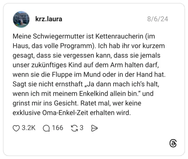 Meine Schwiegermutter ist Kettenraucherin (im Haus, das volle Programm). Ich hab ihr vor kurzem gesagt, dass sie vergessen kann, dass sie jemals unser zukünftiges Kind auf dem Arm halten darf, wenn sie die Fluppe im Mund oder in der Hand hat. Sagt sie nicht ernsthaft „Ja dann mach ich’s halt, wenn ich mit meinem Enkelkind allein bin.“ und grinst mir ins Gesicht. Ratet mal, wer keine exklusive Oma-Enkel-Zeit erhalten wird.