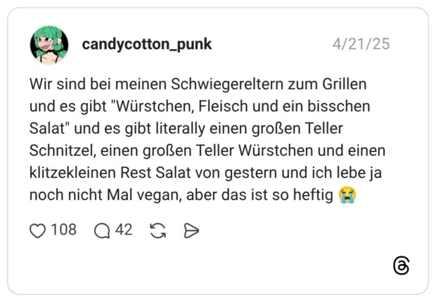 Wir sind bei meinen Schwiegereltern zum Grillen und es gibt "Würstchen, Fleisch und ein bisschen Salat" und es gibt literally einen großen Teller Schnitzel, einen großen Teller Würstchen und einen klitzekleinen Rest Salat von gestern und ich lebe ja noch nicht Mal vegan, aber das ist so heftig 😭