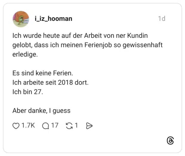 Ich wurde heute auf der Arbeit von ner Kundin gelobt, dass ich meinen Ferienjob so gewissenhaft erledige. Es sind keine Ferien. Ich arbeite seit 2018 dort. Ich bin 27. Aber danke, I guess