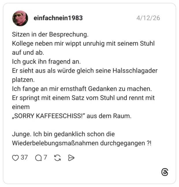 Sitzen in der Besprechung. Kollege neben mir wippt unruhig mit seinem Stuhl auf und ab. Ich guck ihn fragend an. Er sieht aus als würde gleich seine Halsschlagader platzen. Ich fange an mir ernsthaft Gedanken zu machen. Er springt mit einem Satz vom Stuhl und rennt mit einem „SORRY KAFFEESCHISS!“ aus dem Raum. Junge. Ich bin gedanklich schon die Wiederbelebungsmaßnahmen durchgegangen ?!
