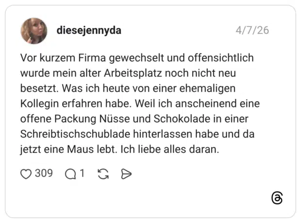 Vor kurzem Firma gewechselt und offensichtlich wurde mein alter Arbeitsplatz noch nicht neu besetzt. Was ich heute von einer ehemaligen Kollegin erfahren habe. Weil ich anscheinend eine offene Packung Nüsse und Schokolade in einer Schreibtischschublade hinterlassen habe und da jetzt eine Maus lebt. Ich liebe alles daran.