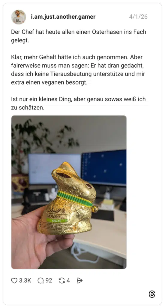 Der Chef hat heute allen einen Osterhasen ins Fach gelegt. Klar, mehr Gehalt hätte ich auch genommen. Aber fairerweise muss man sagen: Er hat dran gedacht, dass ich keine Tierausbeutung unterstütze und mir extra einen veganen besorgt. Ist nur ein kleines Ding, aber genau sowas weiß ich zu schätzen.