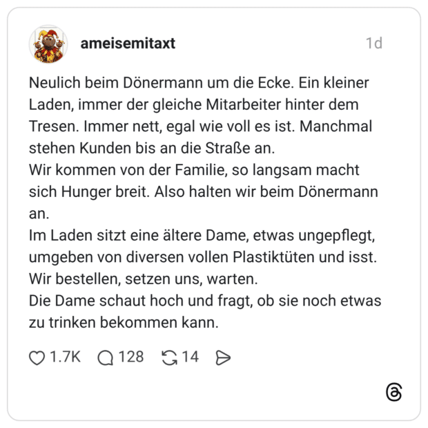 Neulich beim Dönermann um die Ecke. Ein kleiner Laden, immer der gleiche Mitarbeiter hinter dem Tresen. Immer nett, egal wie voll es ist. Manchmal stehen Kunden bis an die Straße an. Wir kommen von der Familie, so langsam macht sich Hunger breit. Also halten wir beim Dönermann an. Im Laden sitzt eine ältere Dame, etwas ungepflegt, umgeben von diversen vollen Plastiktüten und isst. Wir bestellen, setzen uns, warten. Die Dame schaut hoch und fragt, ob sie noch etwas zu trinken bekommen kann.